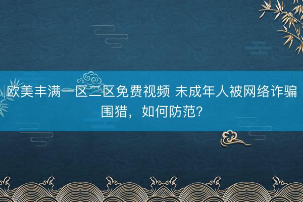 欧美丰满一区二区免费视频 未成年人被网络诈骗围猎，如何防范？