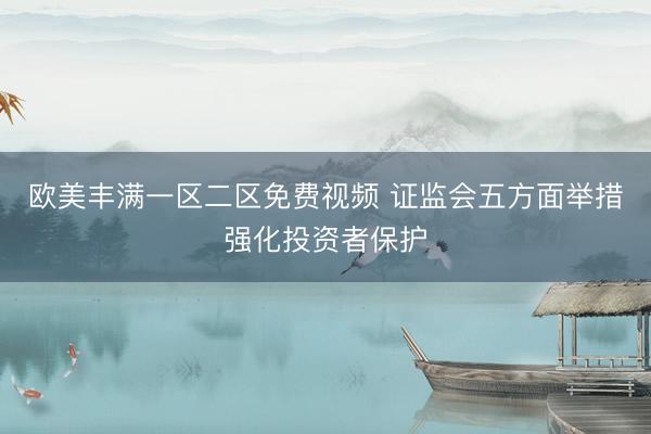 欧美丰满一区二区免费视频 证监会五方面举措强化投资者保护