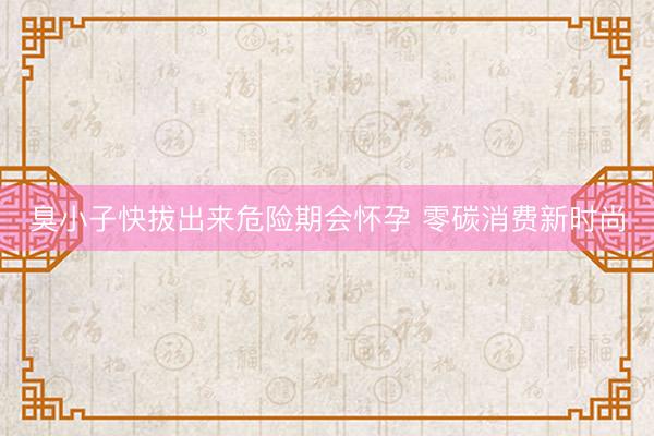 臭小子快拔出来危险期会怀孕 零碳消费新时尚