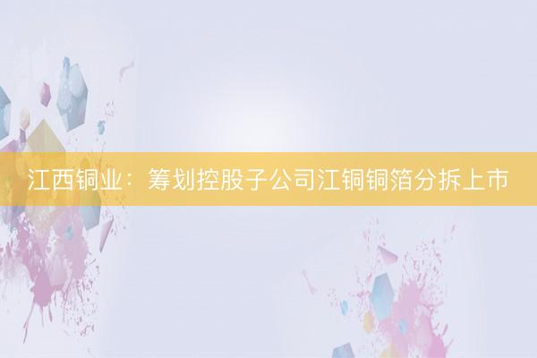 江西铜业：筹划控股子公司江铜铜箔分拆上市