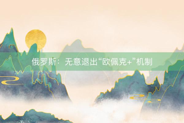 俄罗斯：无意退出“欧佩克+”机制