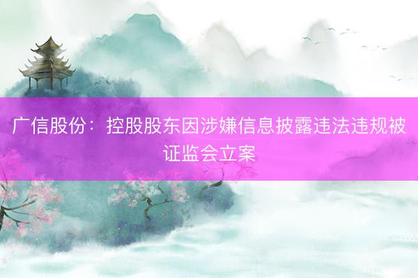 广信股份：控股股东因涉嫌信息披露违法违规被证监会立案