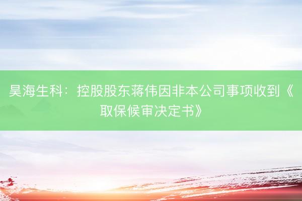 昊海生科：控股股东蒋伟因非本公司事项收到《取保候审决定书》