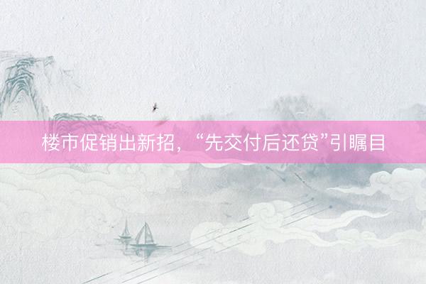 楼市促销出新招，“先交付后还贷”引瞩目