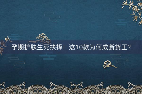 孕期护肤生死抉择！这10款为何成断货王？