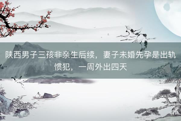 陕西男子三孩非亲生后续,妻子未婚先孕是出轨惯犯,一周外出四天