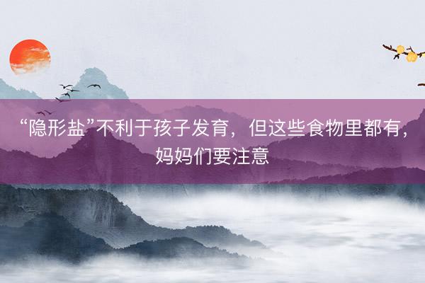 “隐形盐”不利于孩子发育，但这些食物里都有，妈妈们要注意