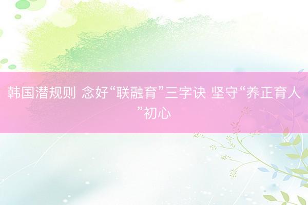 韩国潜规则 念好“联融育”三字诀 坚守“养正育人”初心
