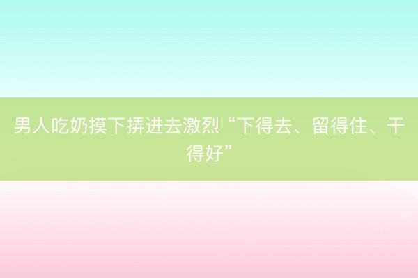男人吃奶摸下挵进去激烈 “下得去、留得住、干得好”