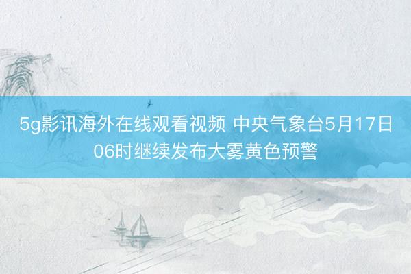 5g影讯海外在线观看视频 中央气象台5月17日06时继续发布大雾黄色预警