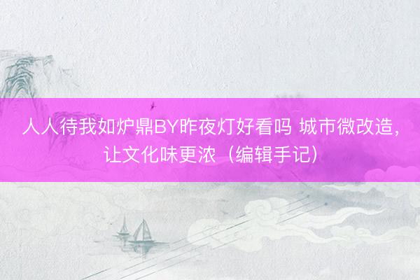 人人待我如炉鼎BY昨夜灯好看吗 城市微改造，让文化味更浓（编辑手记）