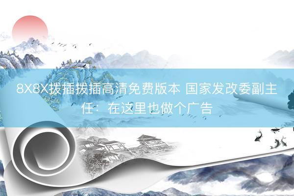8X8X拨插拨插高清免费版本 国家发改委副主任：在这里也做个广告