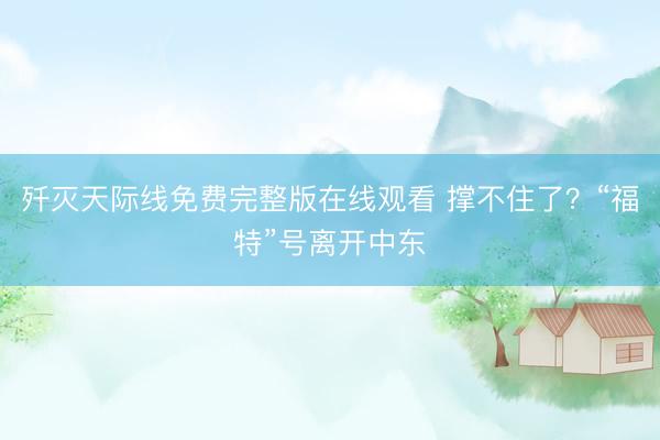 歼灭天际线免费完整版在线观看 撑不住了？“福特”号离开中东