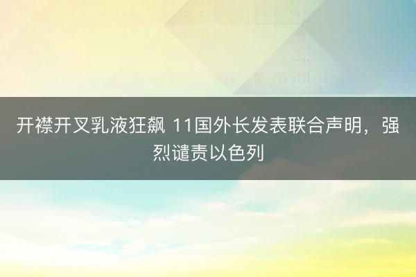 开襟开叉乳液狂飙 11国外长发表联合声明，强烈谴责以色列