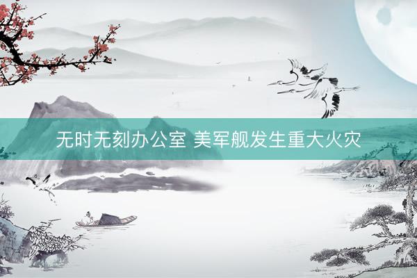 无时无刻办公室 美军舰发生重大火灾