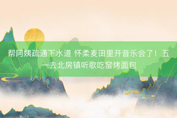 帮阿姨疏通下水道 怀柔麦田里开音乐会了！五一去北房镇听歌吃窑烤面包