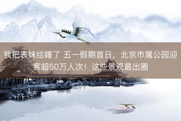 我把表妹给睡了 五一假期首日，北京市属公园迎客超50万人次！这些景观最出圈
