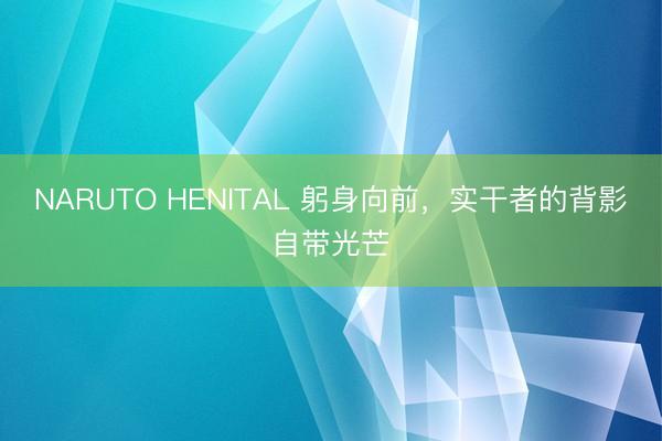 NARUTO HENITAL 躬身向前，实干者的背影自带光芒