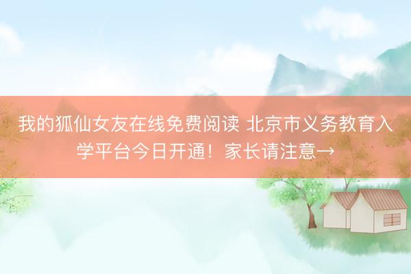 我的狐仙女友在线免费阅读 北京市义务教育入学平台今日开通！家长请注意→