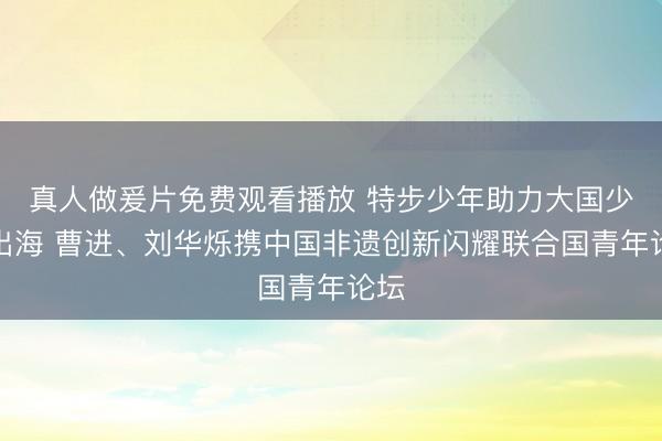 真人做爰片免费观看播放 特步少年助力大国少年出海 曹进、刘华烁携中国非遗创新闪耀联合国青年论坛