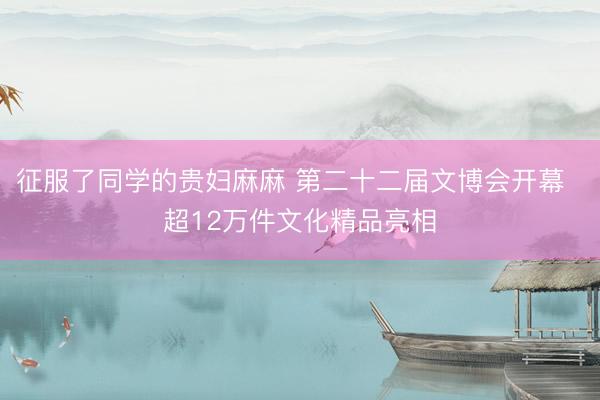 征服了同学的贵妇麻麻 第二十二届文博会开幕  超12万件文化精品亮相