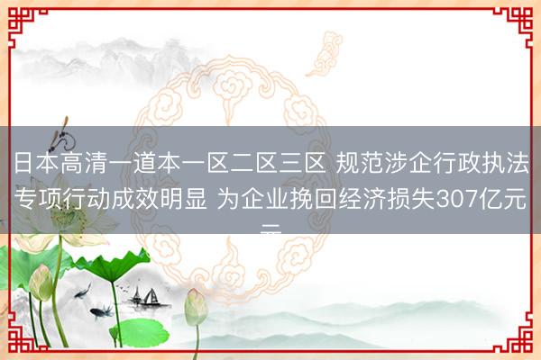 日本高清一道本一区二区三区 规范涉企行政执法专项行动成效明显 为企业挽回经济损失307亿元