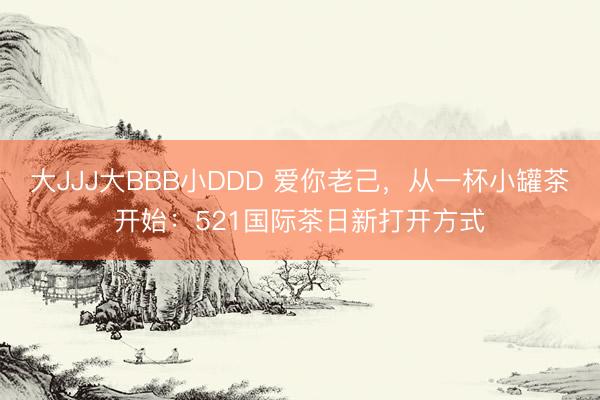 大JJJ大BBB小DDD 爱你老己，从一杯小罐茶开始：521国际茶日新打开方式