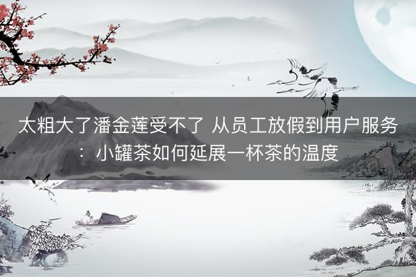 太粗大了潘金莲受不了 从员工放假到用户服务：小罐茶如何延展一杯茶的温度