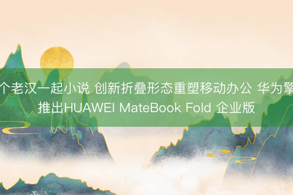 三个老汉一起小说 创新折叠形态重塑移动办公 华为擎云推出HUAWEI MateBook Fold 企业版