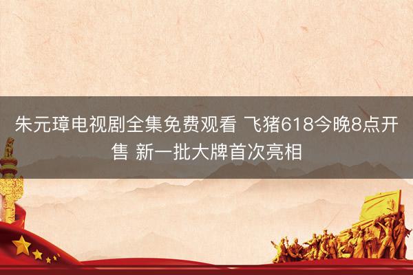 朱元璋电视剧全集免费观看 飞猪618今晚8点开售 新一批大牌首次亮相