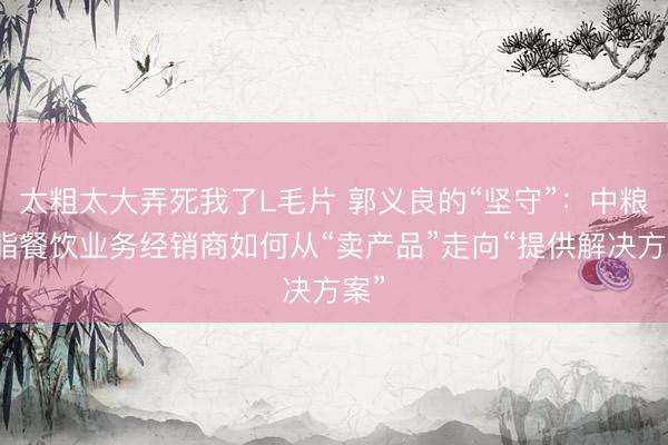 太粗太大弄死我了L毛片 郭义良的“坚守”：中粮油脂餐饮业务经销商如何从“卖产品”走向“提供解决方案”