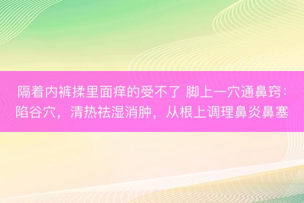 隔着内裤揉里面痒的受不了 脚上一穴通鼻窍：陷谷穴，清热祛湿消肿，从根上调理鼻炎鼻塞