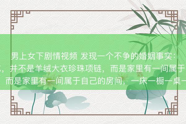 男上女下剧情视频 发现一个不争的婚姻事实：中年女性过得好的标志，并不是羊绒大衣珍珠项链，而是家里有一间属于自己的房间，一床一橱一桌一椅