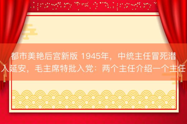 都市美艳后宫新版 1945年，中统主任冒死潜入延安，毛主席特批入党：两个主任介绍一个主任