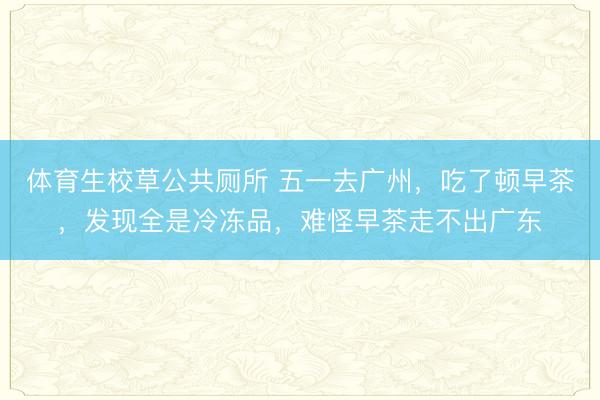 体育生校草公共厕所 五一去广州，吃了顿早茶，发现全是冷冻品，难怪早茶走不出广东