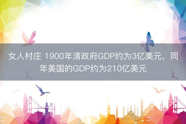 女人村庄 1900年清政府GDP约为3亿美元，同年美国的GDP约为210亿美元