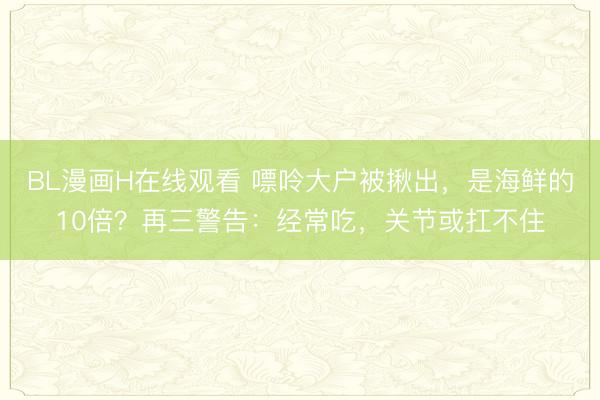 BL漫画H在线观看 嘌呤大户被揪出，是海鲜的10倍？再三警告：经常吃，关节或扛不住