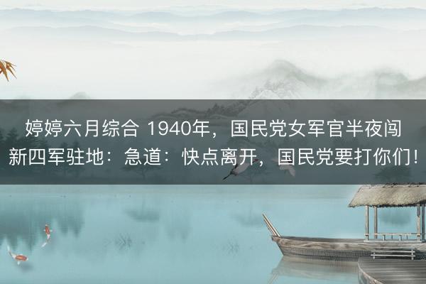 婷婷六月综合 1940年，国民党女军官半夜闯新四军驻地：急道：快点离开，国民党要打你们！
