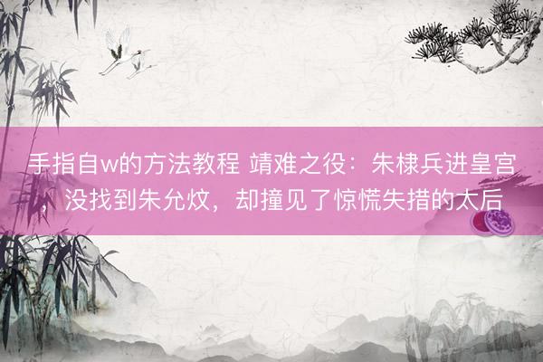 手指自w的方法教程 靖难之役：朱棣兵进皇宫，没找到朱允炆，却撞见了惊慌失措的太后