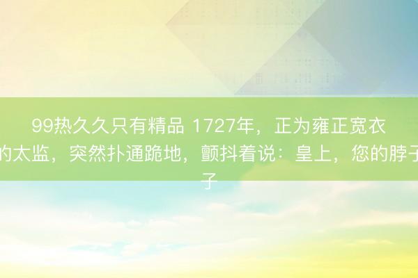 99热久久只有精品 1727年，正为雍正宽衣的太监，突然扑通跪地，颤抖着说：皇上，您的脖子