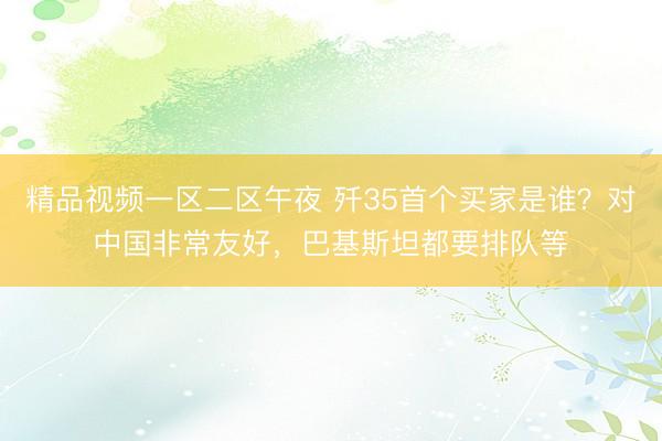 精品视频一区二区午夜 歼35首个买家是谁？对中国非常友好，巴基斯坦都要排队等