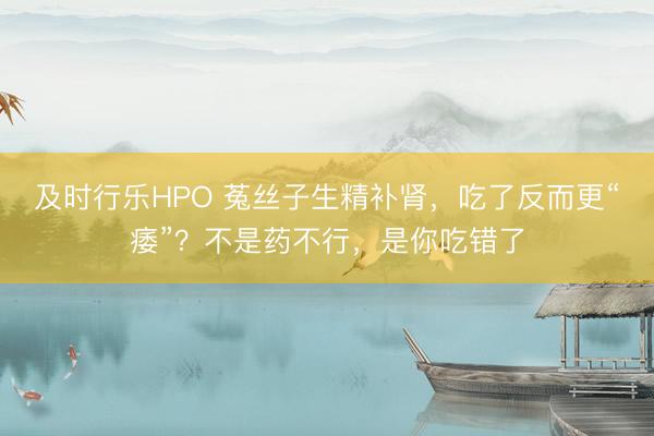 及时行乐HPO 菟丝子生精补肾，吃了反而更“痿”？不是药不行，是你吃错了