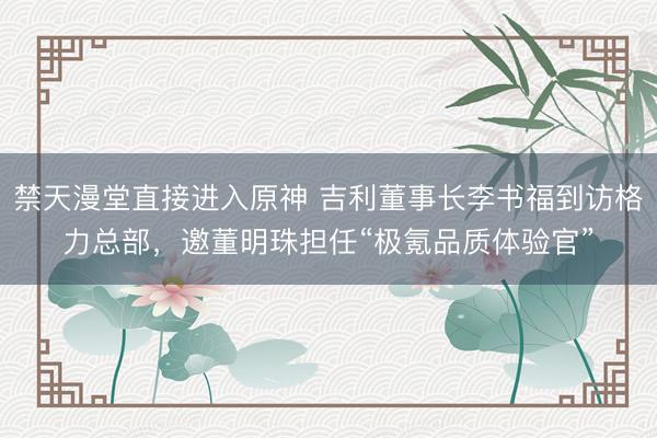 禁天漫堂直接进入原神 吉利董事长李书福到访格力总部，邀董明珠担任“极氪品质体验官”