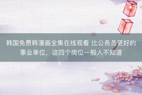 韩国免费韩漫画全集在线观看 比公务员更好的事业单位，这四个岗位一般人不知道