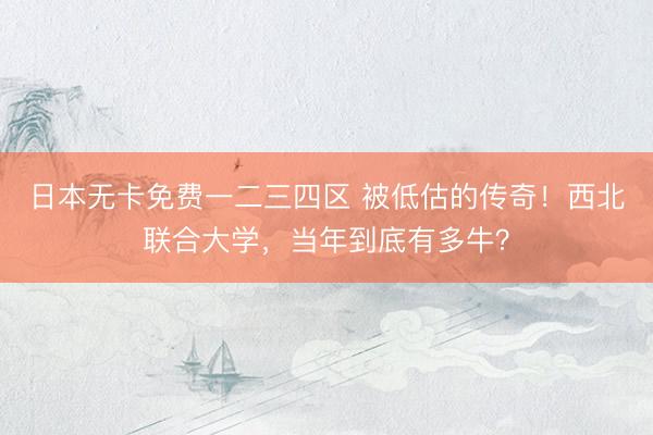 日本无卡免费一二三四区 被低估的传奇！西北联合大学，当年到底有多牛？