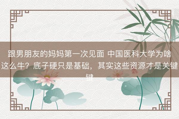 跟男朋友的妈妈第一次见面 中国医科大学为啥这么牛?底子硬只是基础,其实这些资源才是关键