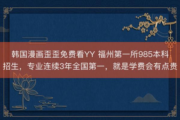 韩国漫画歪歪免费看YY 福州第一所985本科招生，专业连续3年全国第一，就是学费会有点贵