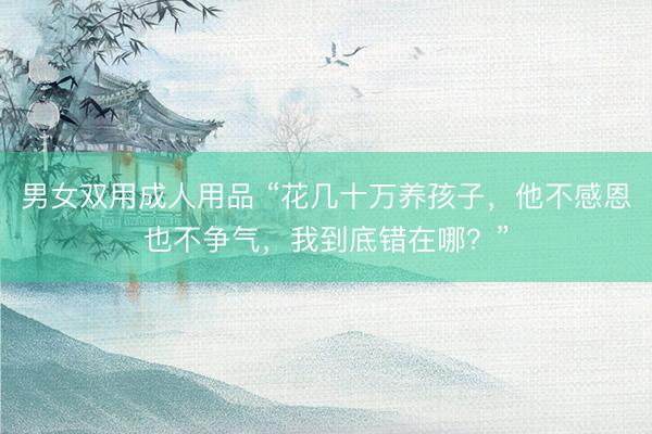 男女双用成人用品 “花几十万养孩子，他不感恩也不争气，我到底错在哪？”