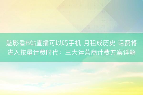 魅影看B站直播可以吗手机 月租成历史 话费将进入按量计费时代:三大运营商计费方案详解