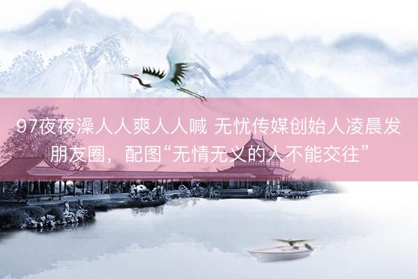 97夜夜澡人人爽人人喊 无忧传媒创始人凌晨发朋友圈,配图“无情无义的人不能交往”